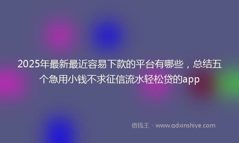 2025年最新最近容易下款的平台有哪些，总结五个急用小钱不求征信流水轻松贷的app