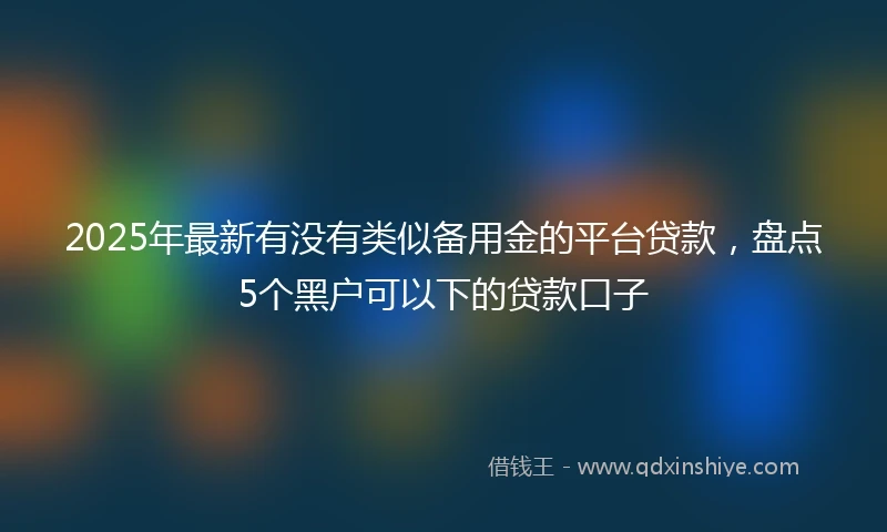 2025年最新有没有类似备用金的平台贷款，盘点5个黑户可以下的贷款口子