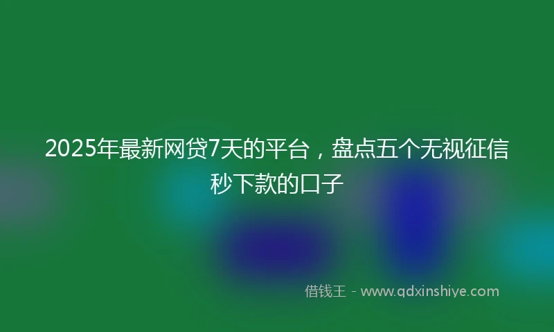 2025年最新网贷7天的平台，盘点五个无视征信秒下款的口子