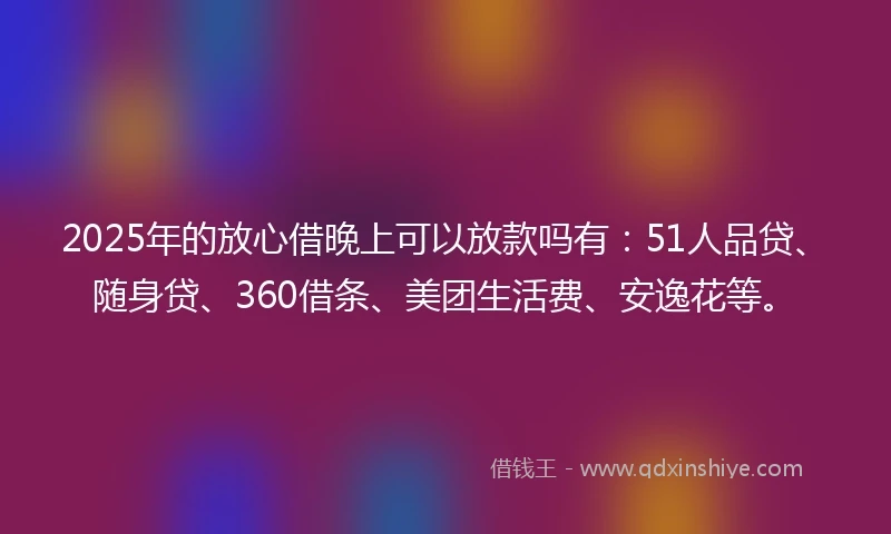 2025年的放心借晚上可以放款吗有：51人品贷、随身贷、360借条、美团生活费、安逸花等。
