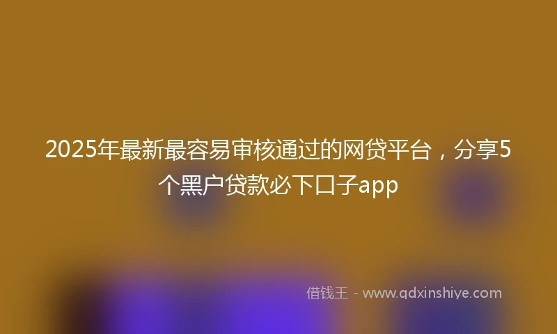 2025年最新最容易审核通过的网贷平台，分享5个黑户贷款必下口子app
