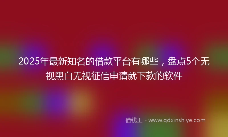 2025年最新知名的借款平台有哪些，盘点5个无视黑白无视征信申请就下款的软件