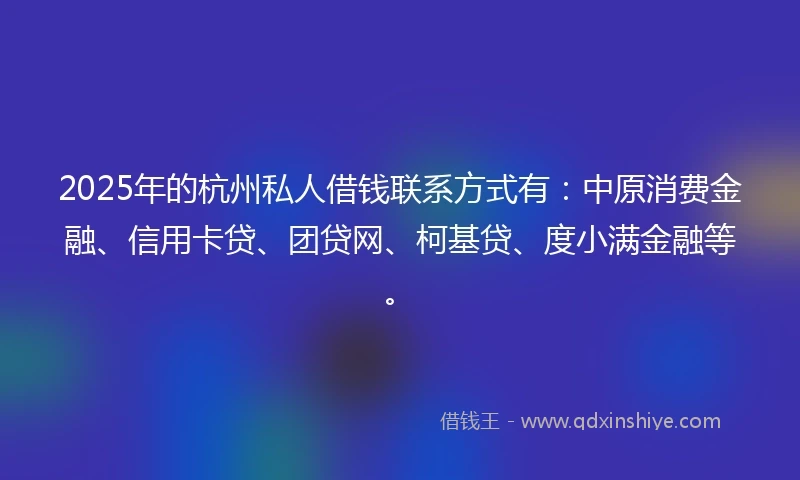 2025年的杭州私人借钱联系方式有：中原消费金融、信用卡贷、团贷网、柯基贷、度小满金融等。