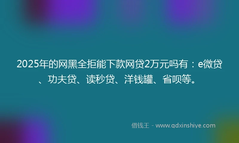2025年的网黑全拒能下款网贷2万元吗有：e微贷、功夫贷、读秒贷、洋钱罐、省呗等。