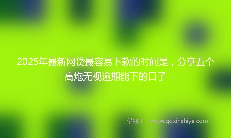 2025年最新网贷最容易下款的时间是,分享五个高炮无视逾期能下的口子