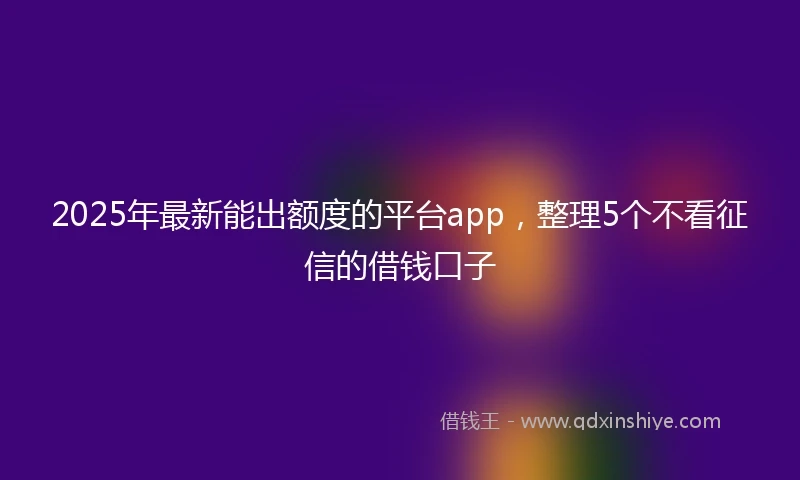 2025年最新能出额度的平台app，整理5个不看征信的借钱口子