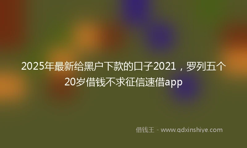 2025年最新给黑户下款的口子2021，罗列五个20岁借钱不求征信速借app