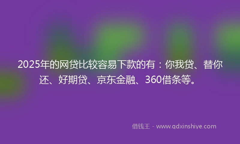 2025年的网贷比较容易下款的有：你我贷、替你还、好期贷、京东金融、360借条等。