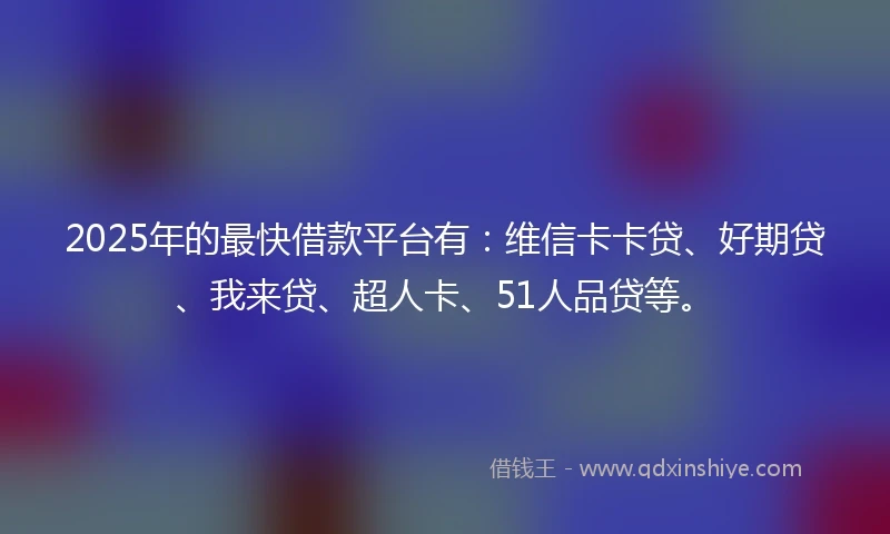 2025年的最快借款平台有：维信卡卡贷、好期贷、我来贷、超人卡、51人品贷等。