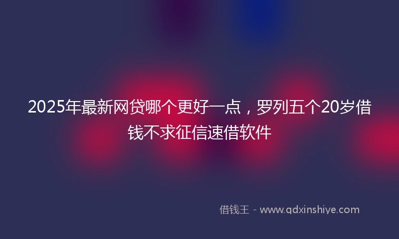 2025年最新网贷哪个更好一点，罗列五个20岁借钱不求征信速借软件