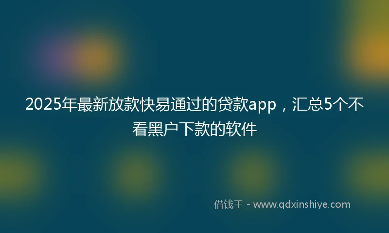2025年最新放款快易通过的贷款app，汇总5个不看黑户下款的软件
