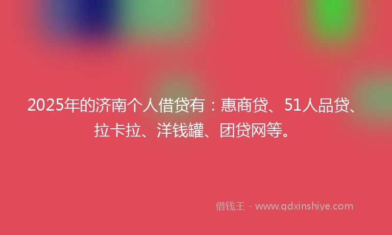 2025年的济南个人借贷有：惠商贷、51人品贷、拉卡拉、洋钱罐、团贷网等。
