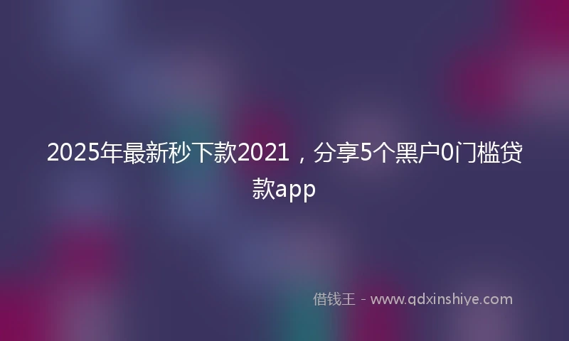 2025年最新秒下款2021，分享5个黑户0门槛贷款app