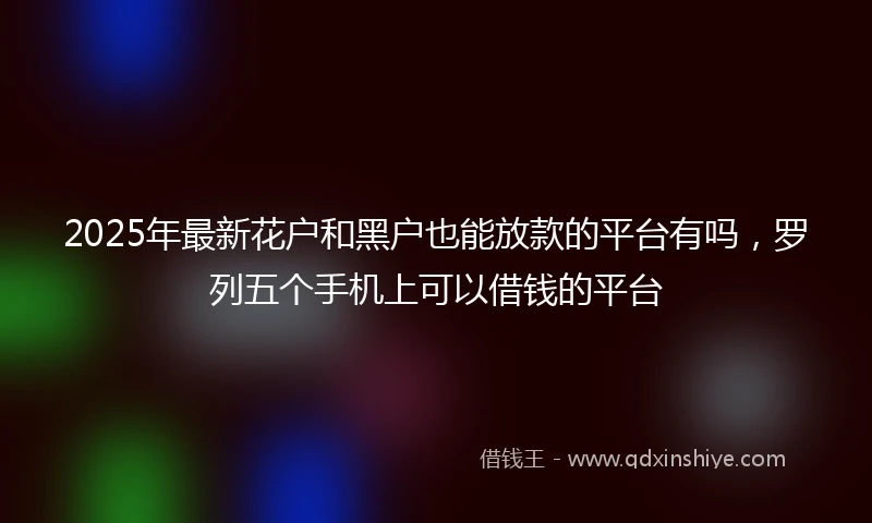 2025年最新花户和黑户也能放款的平台有吗，罗列五个手机上可以借钱的平台