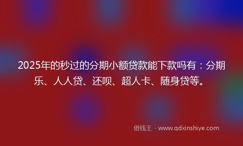 2025年的秒过的分期小额贷款能下款吗有：分期乐、人人贷、还呗、超人卡、随身贷等。