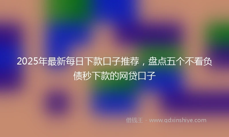 2025年最新每日下款口子推荐，盘点五个不看负债秒下款的网贷口子