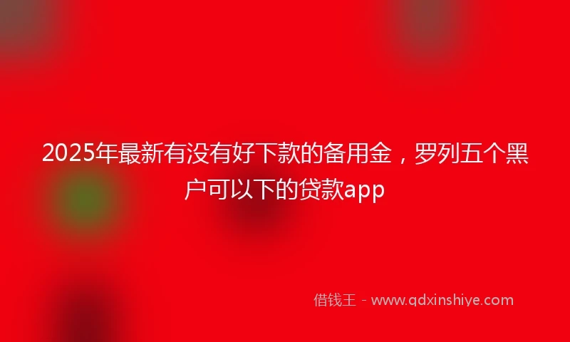 2025年最新有没有好下款的备用金，罗列五个黑户可以下的贷款app