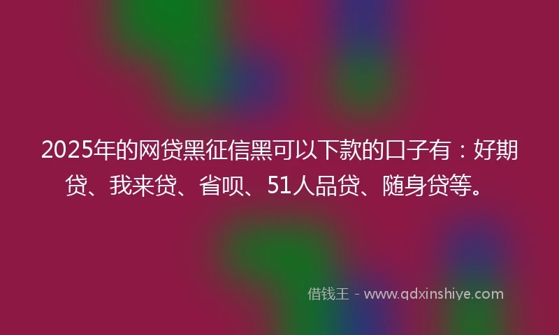 2025年的网贷黑征信黑可以下款的口子有：好期贷、我来贷、省呗、51人品贷、随身贷等。