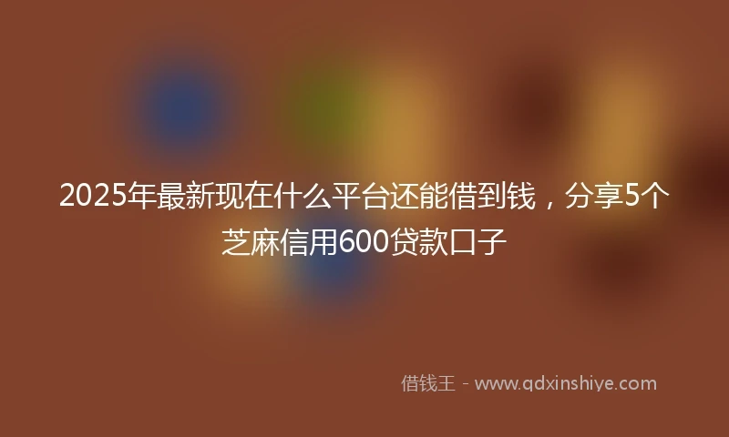 2025年最新现在什么平台还能借到钱，分享5个芝麻信用600贷款口子
