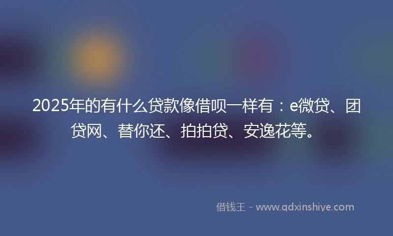 2025年的有什么贷款像借呗一样有：e微贷、团贷网、替你还、拍拍贷、安逸花等。