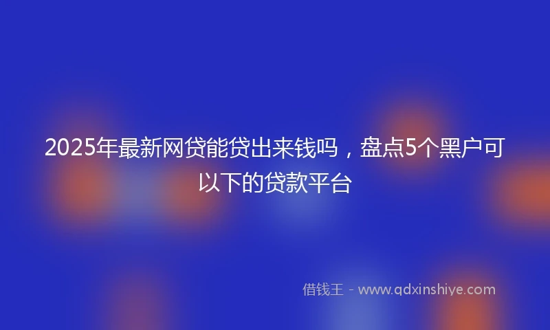 2025年最新网贷能贷出来钱吗，盘点5个黑户可以下的贷款平台