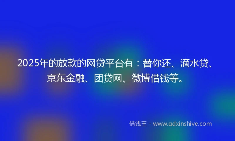 2025年的放款的网贷平台有：替你还、滴水贷、京东金融、团贷网、微博借钱等。