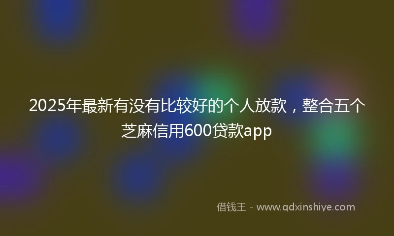 2025年最新有没有比较好的个人放款，整合五个芝麻信用600贷款app