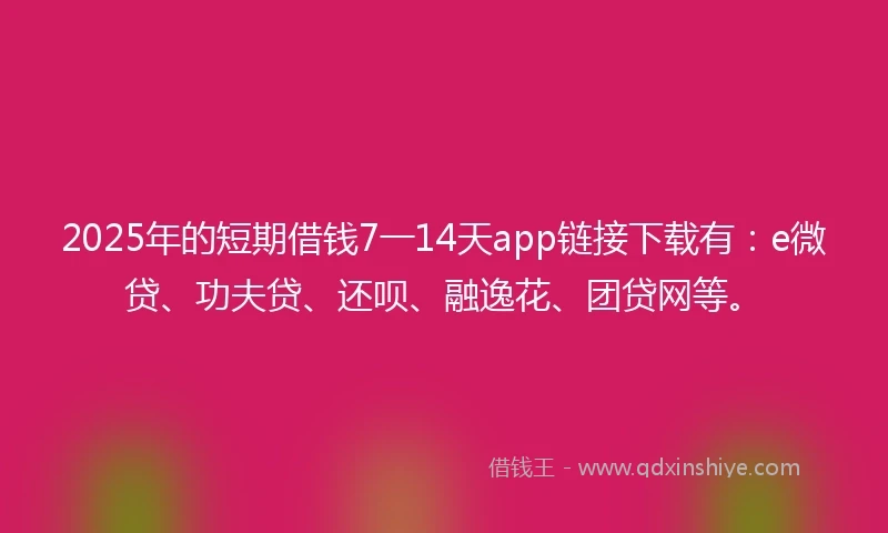 2025年的短期借钱7一14天app链接下载有：e微贷、功夫贷、还呗、融逸花、团贷网等。
