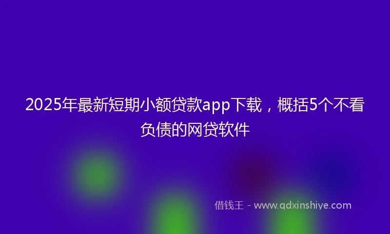 2025年最新短期小额贷款app下载，概括5个不看负债的网贷软件
