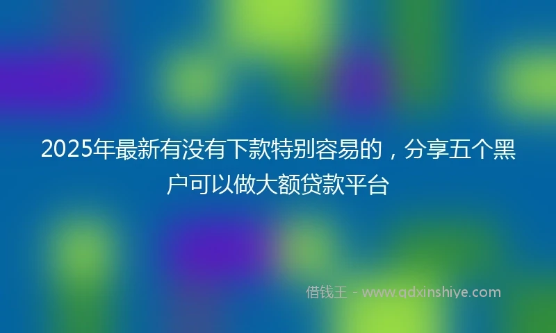 2025年最新有没有下款特别容易的，分享五个黑户可以做大额贷款平台