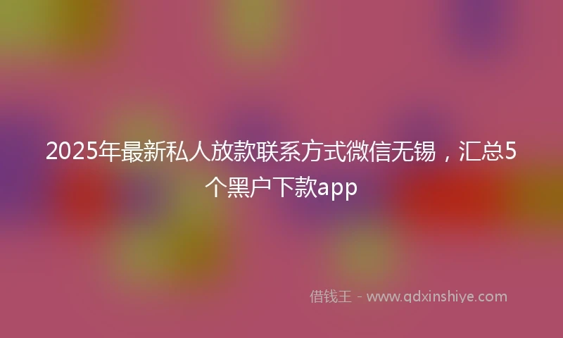 2025年最新私人放款联系方式微信无锡，汇总5个黑户下款app