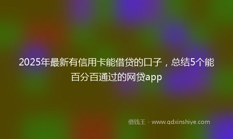 2025年最新有信用卡能借贷的口子，总结5个能百分百通过的网贷app