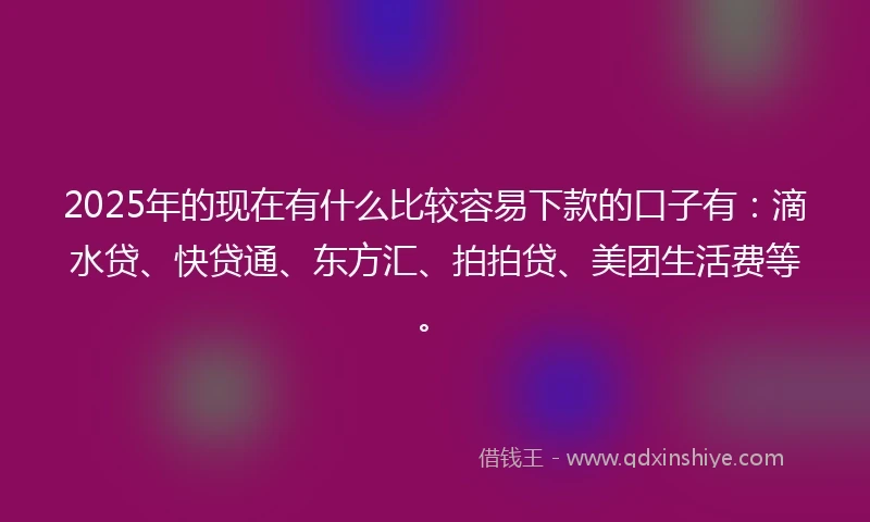 2025年的现在有什么比较容易下款的口子有：滴水贷、快贷通、东方汇、拍拍贷、美团生活费等。