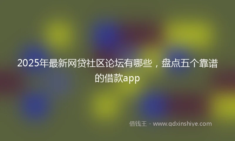 2025年最新网贷社区论坛有哪些，盘点五个靠谱的借款app
