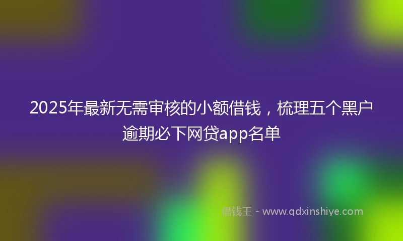 2025年最新无需审核的小额借钱，梳理五个黑户逾期必下网贷app名单