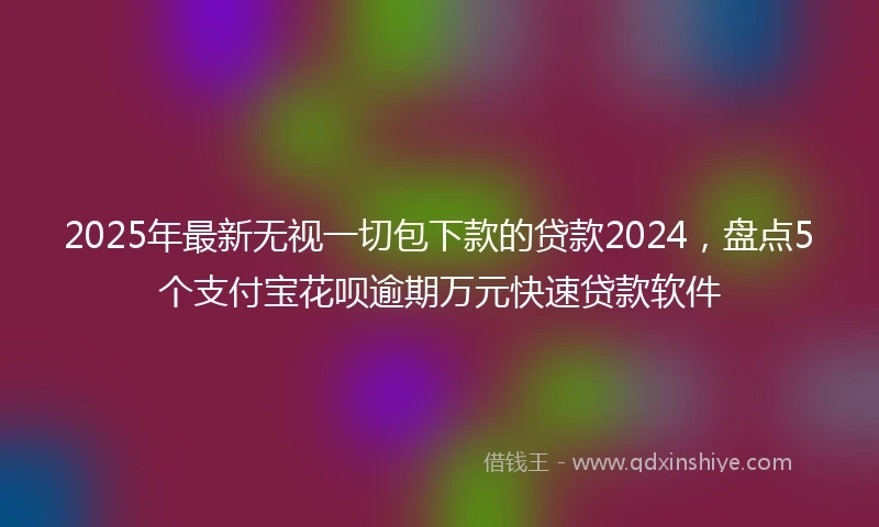 2025年最新无视一切包下款的贷款2024，盘点5个支付宝花呗逾期万元快速贷款软件