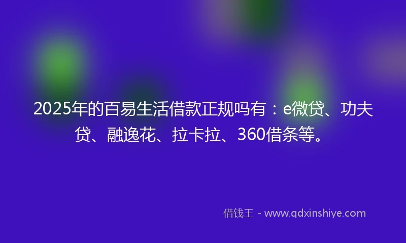 2025年的百易生活借款正规吗有：e微贷、功夫贷、融逸花、拉卡拉、360借条等。