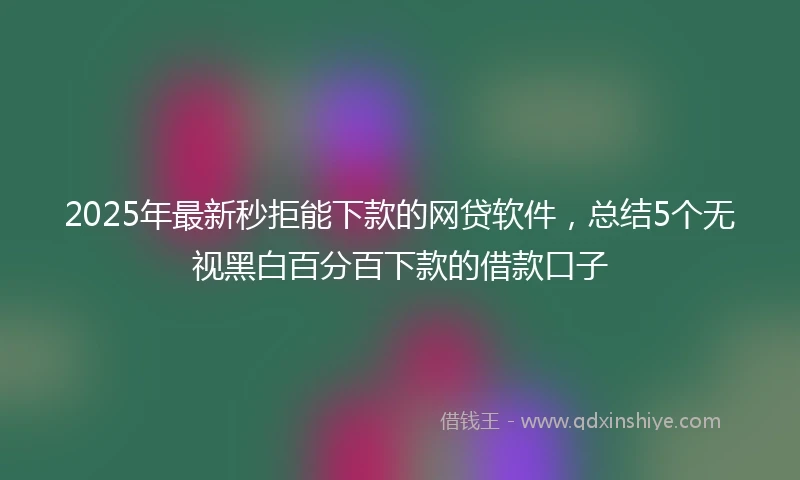 2025年最新秒拒能下款的网贷软件，总结5个无视黑白百分百下款的借款口子