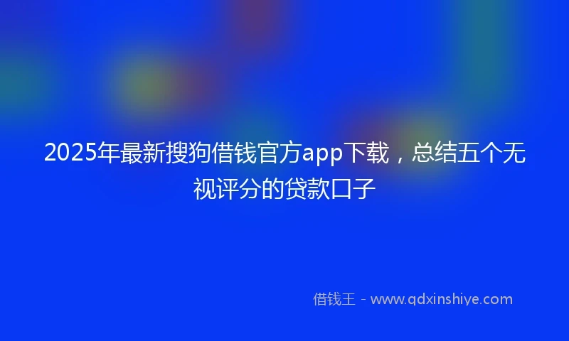 2025年最新搜狗借钱官方app下载，总结五个无视评分的贷款口子