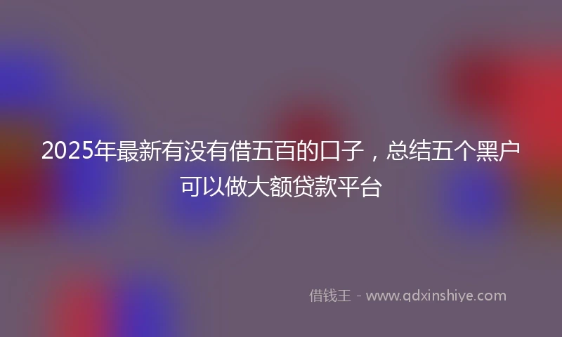 2025年最新有没有借五百的口子，总结五个黑户可以做大额贷款平台
