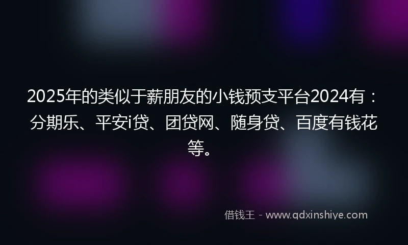 2025年的类似于薪朋友的小钱预支平台2024有：分期乐、平安i贷、团贷网、随身贷、百度有钱花等。