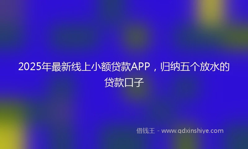 2025年最新线上小额贷款APP，归纳五个放水的贷款口子