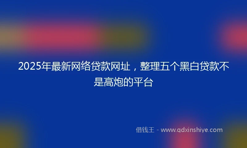 2025年最新网络贷款网址，整理五个黑白贷款不是高炮的平台