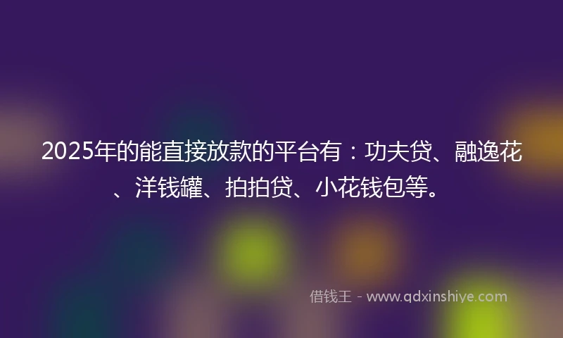 2025年的能直接放款的平台有：功夫贷、融逸花、洋钱罐、拍拍贷、小花钱包等。