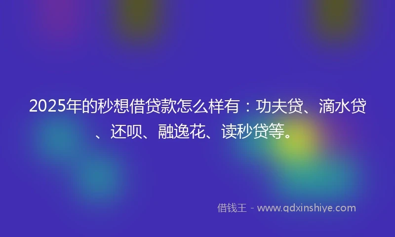 2025年的秒想借贷款怎么样有：功夫贷、滴水贷、还呗、融逸花、读秒贷等。