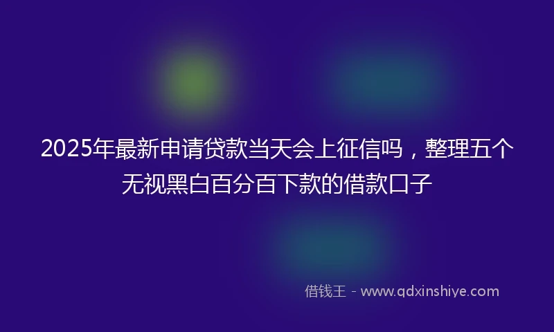 2025年最新申请贷款当天会上征信吗，整理五个无视黑白百分百下款的借款口子