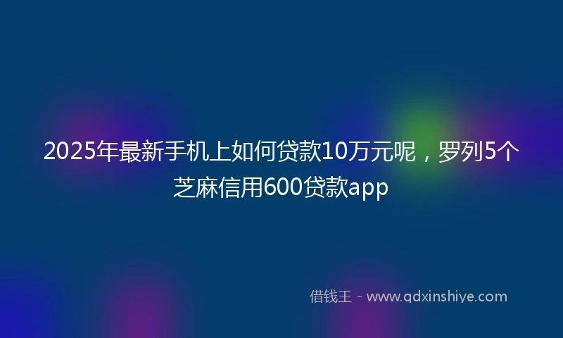 2025年最新手机上如何贷款10万元呢，罗列5个芝麻信用600贷款app