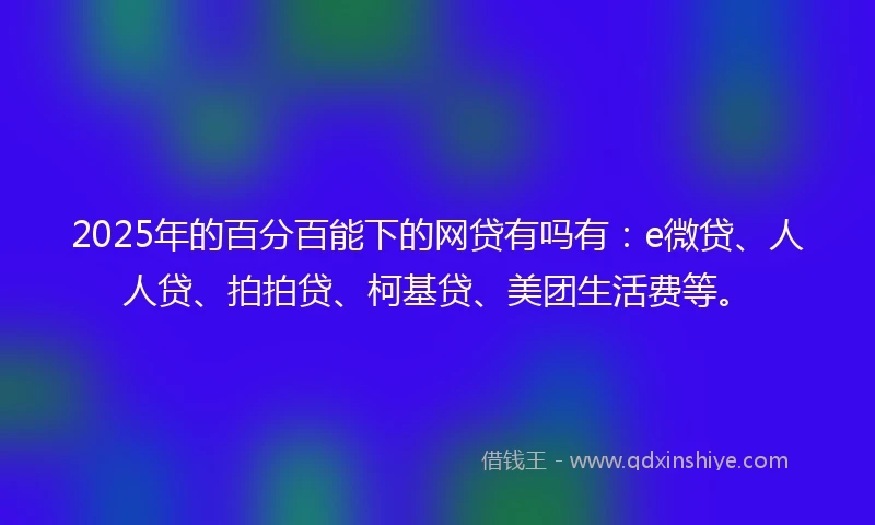 2025年的百分百能下的网贷有吗有：e微贷、人人贷、拍拍贷、柯基贷、美团生活费等。
