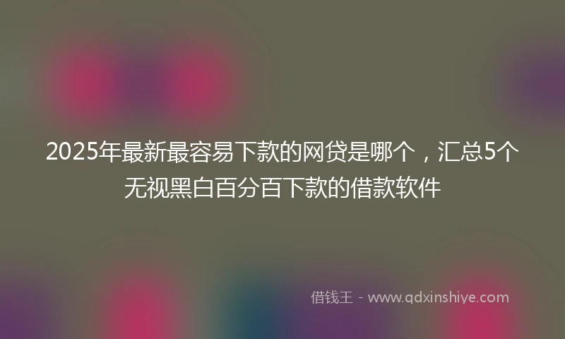 2025年最新最容易下款的网贷是哪个，汇总5个无视黑白百分百下款的借款软件