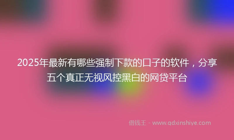 2025年最新有哪些强制下款的口子的软件，分享五个真正无视风控黑白的网贷平台